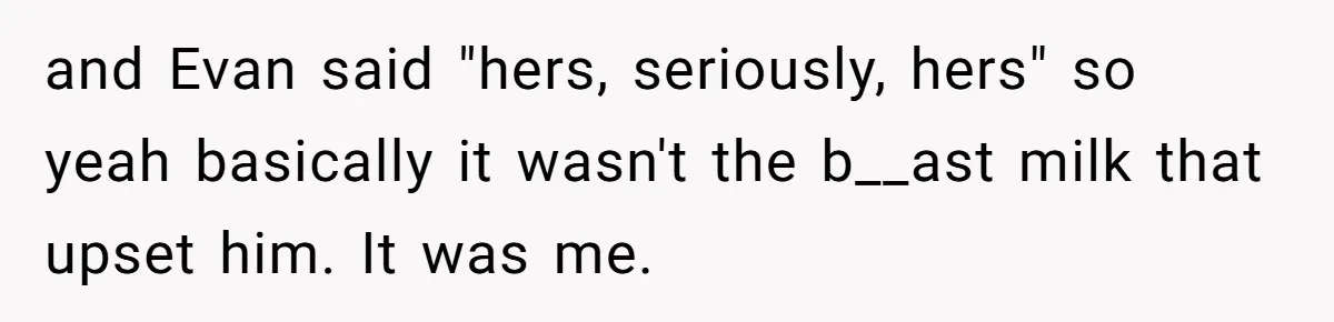 and Evan said "hers, seriously, hers" so yeah basically it wasn't the b__ast milk that upset him. It was me.