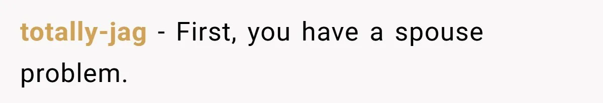 totally-jag − First, you have a spouse problem.