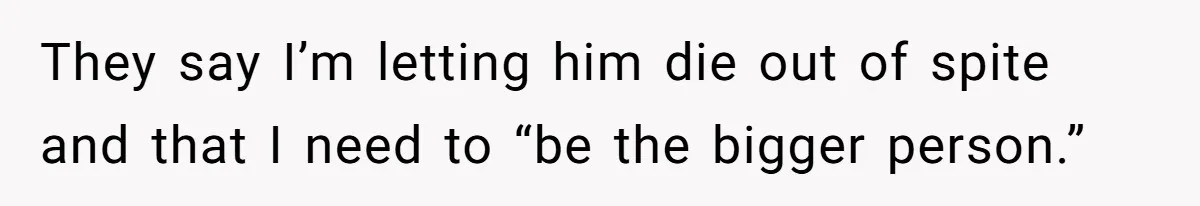 They say I’m letting him die out of spite and that I need to “be the bigger person.”