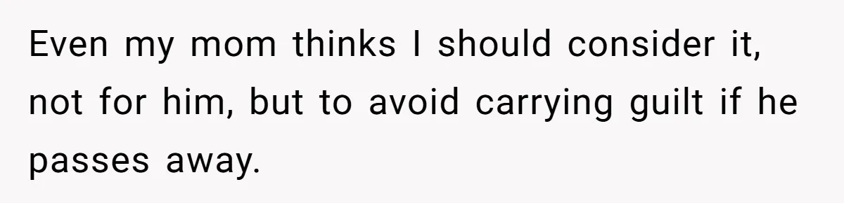 Even my mom thinks I should consider it, not for him, but to avoid carrying guilt if he passes away.