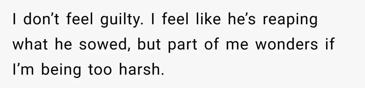 I don’t feel guilty. I feel like he’s reaping what he sowed, but part of me wonders if I’m being too harsh.