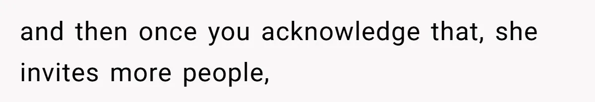 and then once you acknowledge that, she invites more people,
