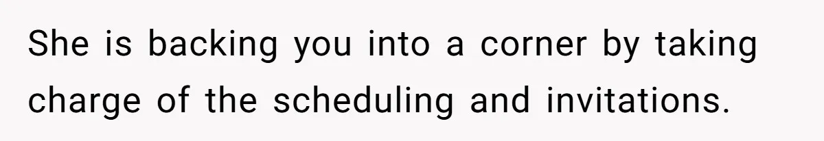 She is backing you into a corner by taking charge of the scheduling and invitations.