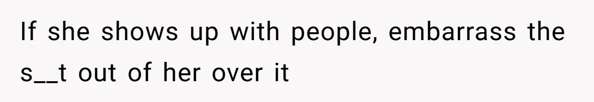 If she shows up with people, embarrass the s__t out of her over it