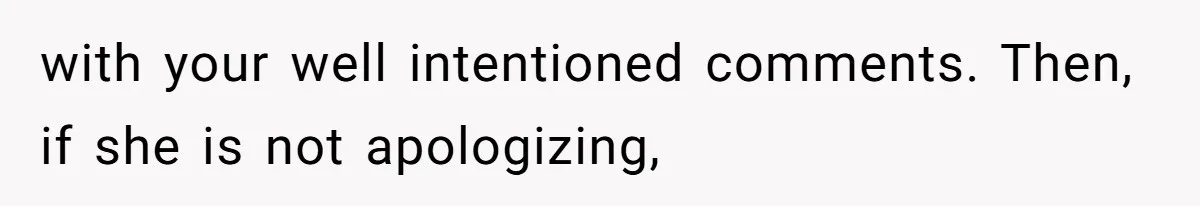 with your well intentioned comments. Then, if she is not apologizing,