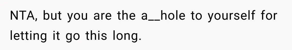 NTA, but you are the a__hole to yourself for letting it go this long.