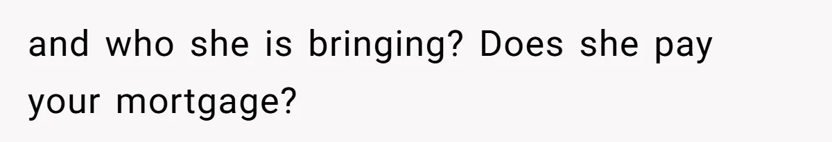 and who she is bringing? Does she pay your mortgage?