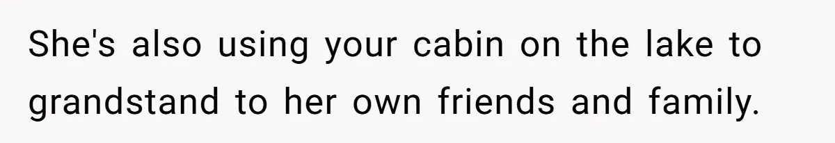 She's also using your cabin on the lake to grandstand to her own friends and family.