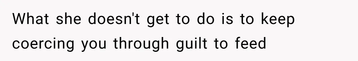 What she doesn't get to do is to keep coercing you through guilt to feed
