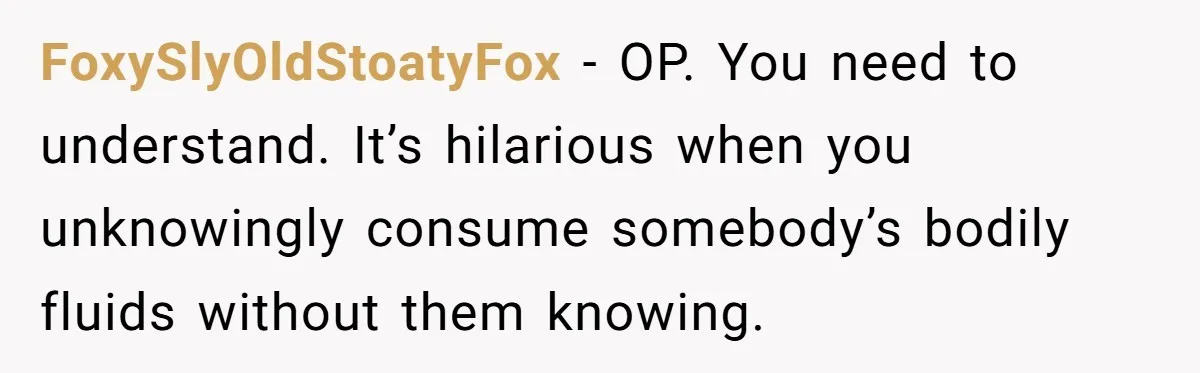 FoxySlyOldStoatyFox − OP. You need to understand. It’s hilarious when you unknowingly consume somebody’s bodily fluids without them knowing.