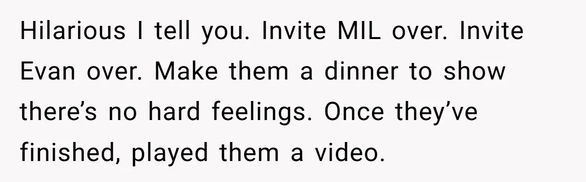 Hilarious I tell you. Invite MIL over. Invite Evan over. Make them a dinner to show there’s no hard feelings. Once they’ve finished, played them a video.