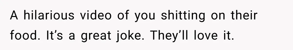 A hilarious video of you shitting on their food. It’s a great joke. They’ll love it.