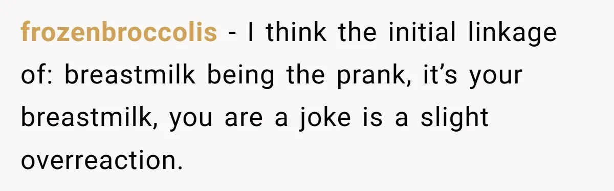 frozenbroccolis − I think the initial linkage of: breastmilk being the prank, it’s your breastmilk, you are a joke is a slight overreaction.