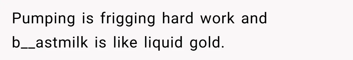 Pumping is frigging hard work and b__astmilk is like liquid gold.