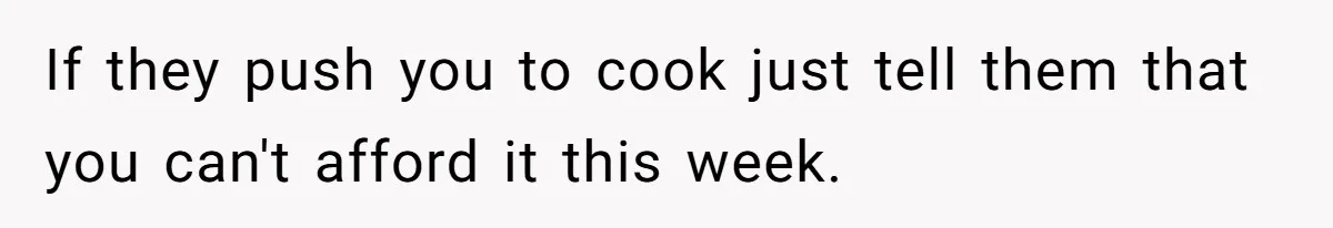 If they push you to cook just tell them that you can't afford it this week.