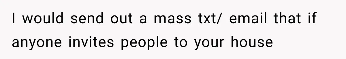 I would send out a mass txt/ email that if anyone invites people to your house