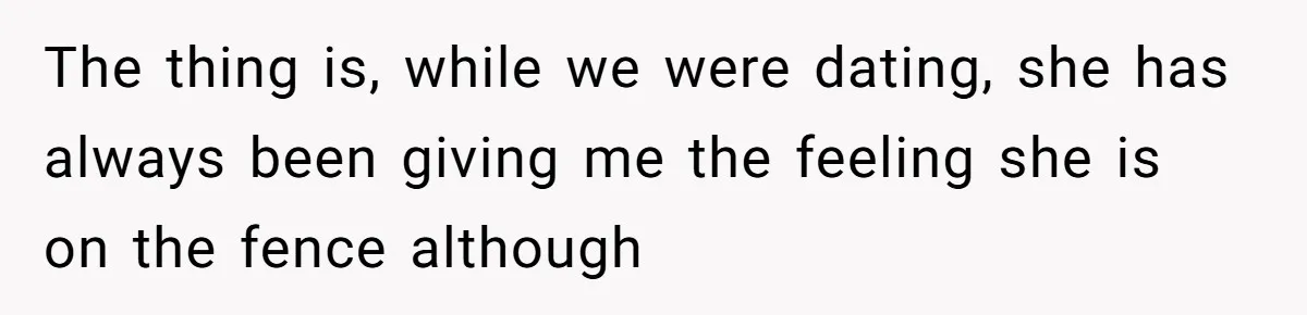 The thing is, while we were dating, she has always been giving me the feeling she is on the fence although
