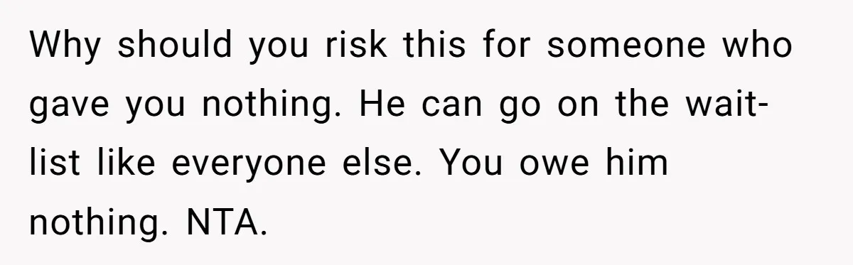 Why should you risk this for someone who gave you nothing. He can go on the wait-list like everyone else. You owe him nothing. NTA.