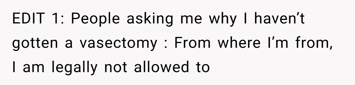 EDIT 1: People asking me why I haven’t gotten a vasectomy : From where I’m from, I am legally not allowed to