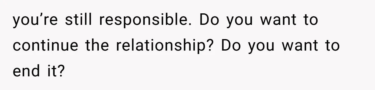 you’re still responsible. Do you want to continue the relationship? Do you want to end it?