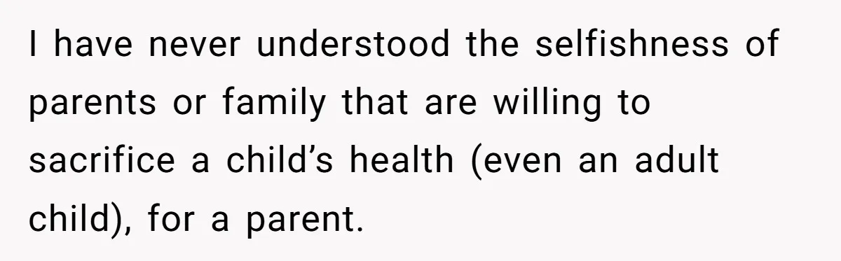 I have never understood the selfishness of parents or family that are willing to sacrifice a child’s health (even an adult child), for a parent.