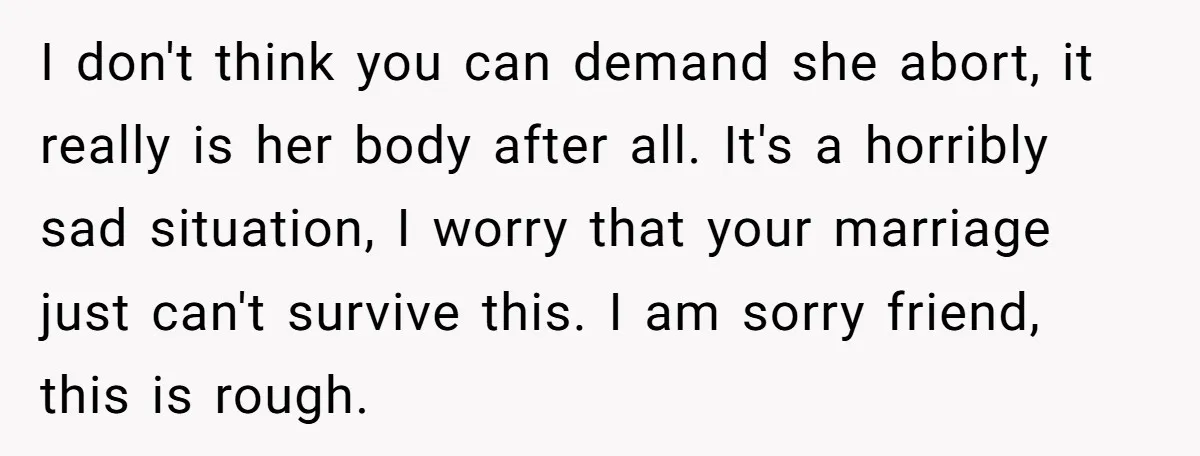 I don't think you can demand she abort, it really is her body after all. It's a horribly sad situation, I worry that your marriage just can't survive this. I...