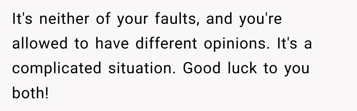 It's neither of your faults, and you're allowed to have different opinions. It's a complicated situation. Good luck to you both!