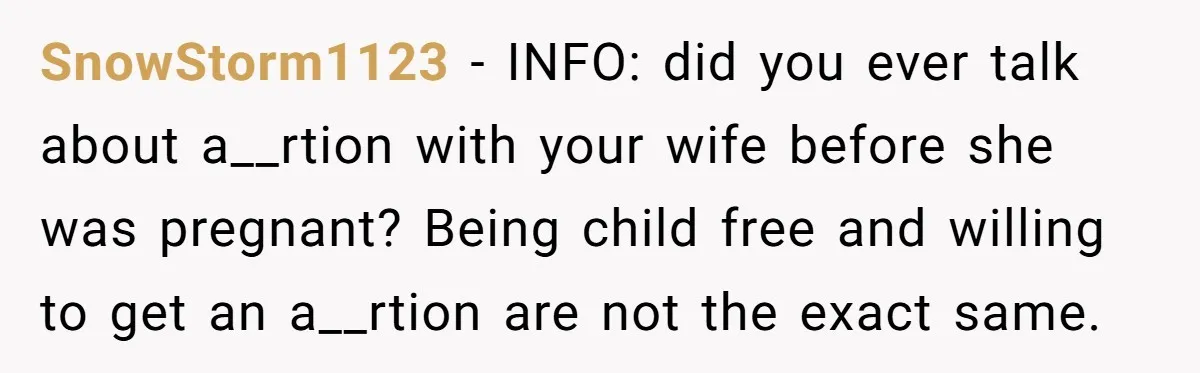 SnowStorm1123 − INFO: did you ever talk about a__rtion with your wife before she was pregnant? Being child free and willing to get an a__rtion are not the exact same.
