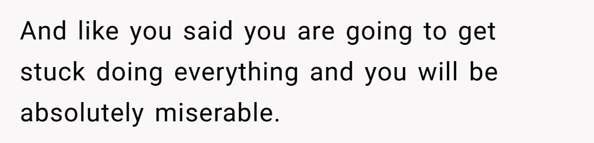 And like you said you are going to get stuck doing everything and you will be absolutely miserable.