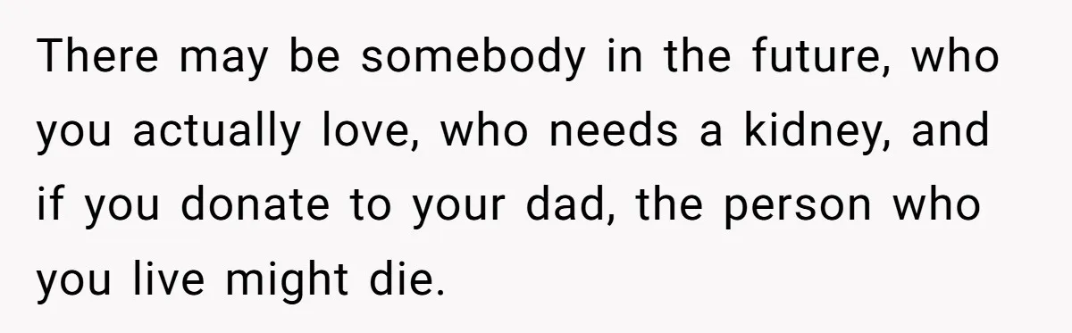 There may be somebody in the future, who you actually love, who needs a kidney, and if you donate to your dad, the person who you live might die.