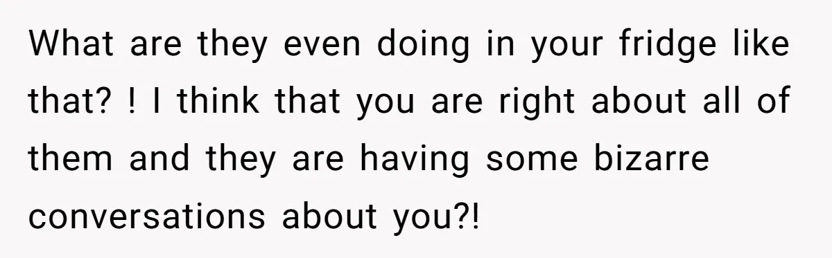 What are they even doing in your fridge like that? ! I think that you are right about all of them and they are having some bizarre conversations about you?!