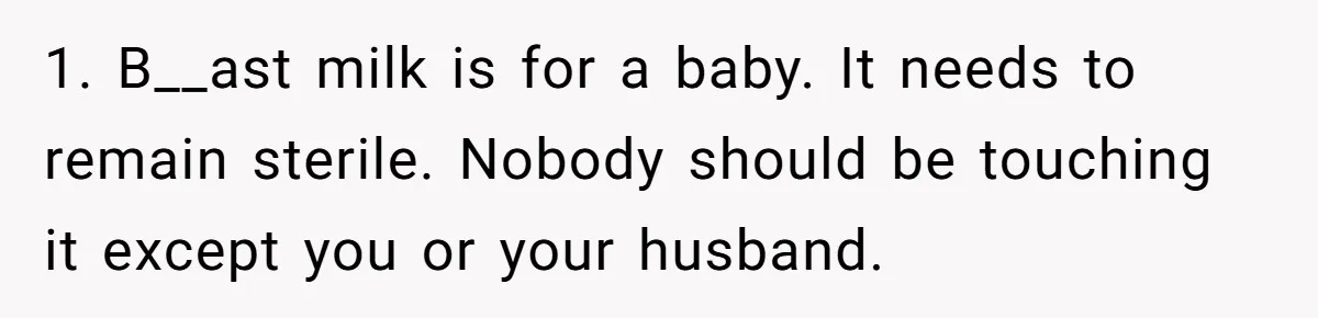 1. B__ast milk is for a baby. It needs to remain sterile. Nobody should be touching it except you or your husband.