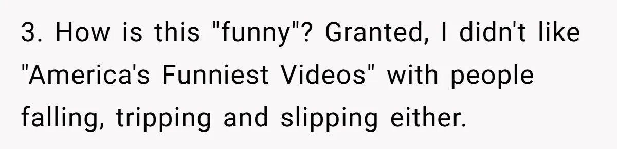 3. How is this "funny"? Granted, I didn't like "America's Funniest Videos" with people falling, tripping and slipping either.