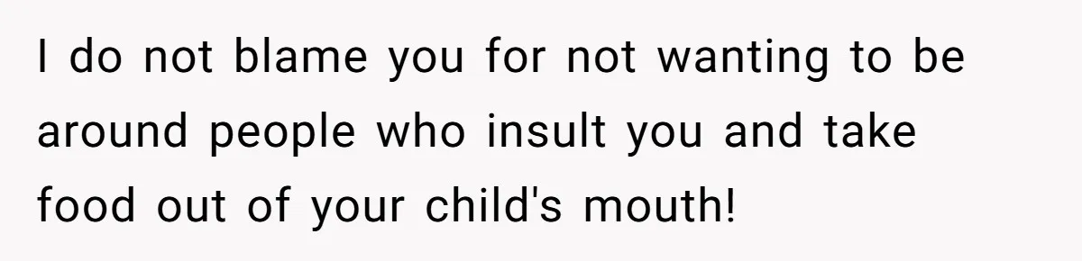 I do not blame you for not wanting to be around people who insult you and take food out of your child's mouth!