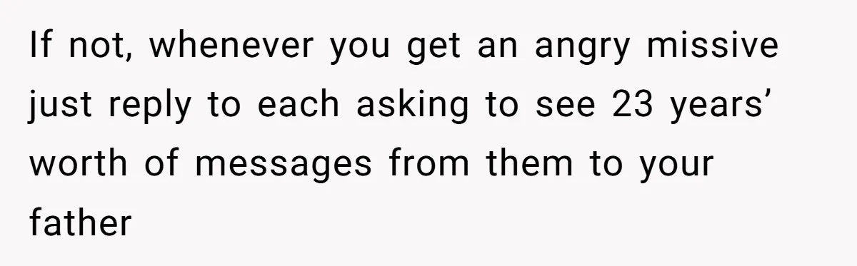 If not, whenever you get an angry missive just reply to each asking to see 23 years’ worth of messages from them to your father