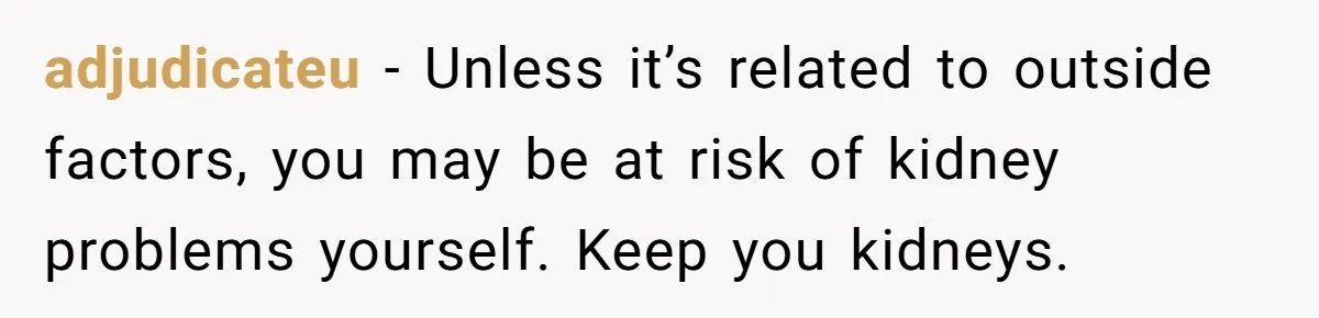 adjudicateu − Unless it’s related to outside factors, you may be at risk of kidney problems yourself. Keep you kidneys.
