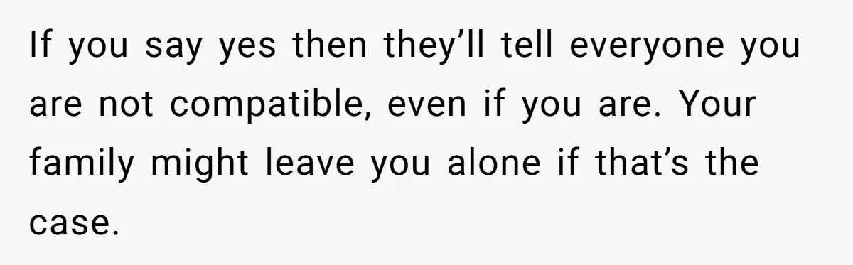 If you say yes then they’ll tell everyone you are not compatible, even if you are. Your family might leave you alone if that’s the case.