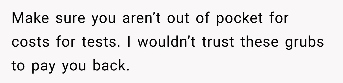 Make sure you aren’t out of pocket for costs for tests. I wouldn’t trust these grubs to pay you back.