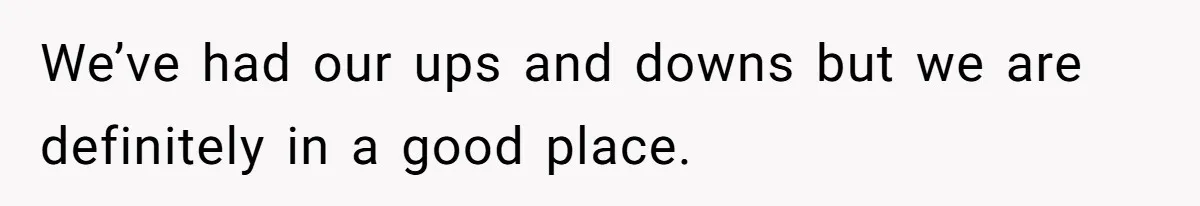 We’ve had our ups and downs but we are definitely in a good place.