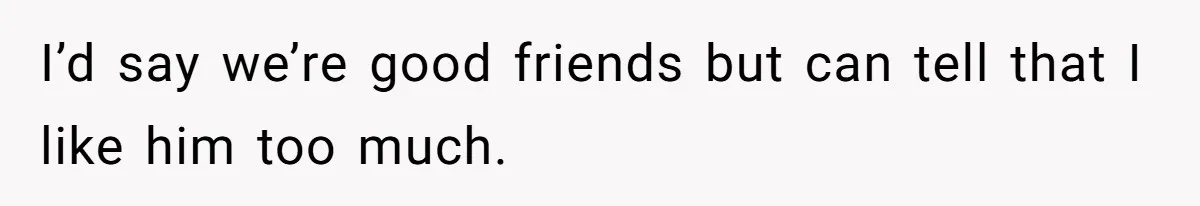 I’d say we’re good friends but can tell that I like him too much.