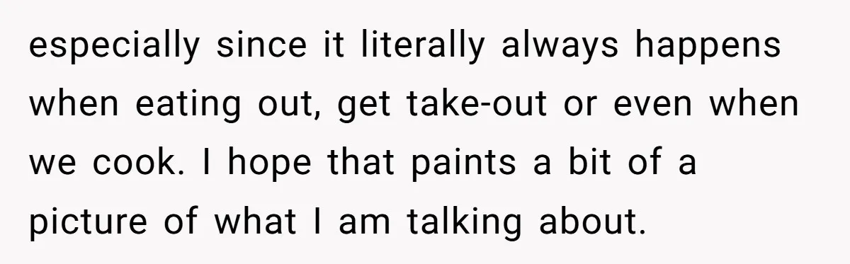 especially since it literally always happens when eating out, get take-out or even when we cook. I hope that paints a bit of a picture of what I am talking...