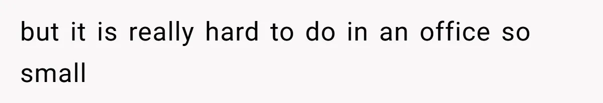 but it is really hard to do in an office so small