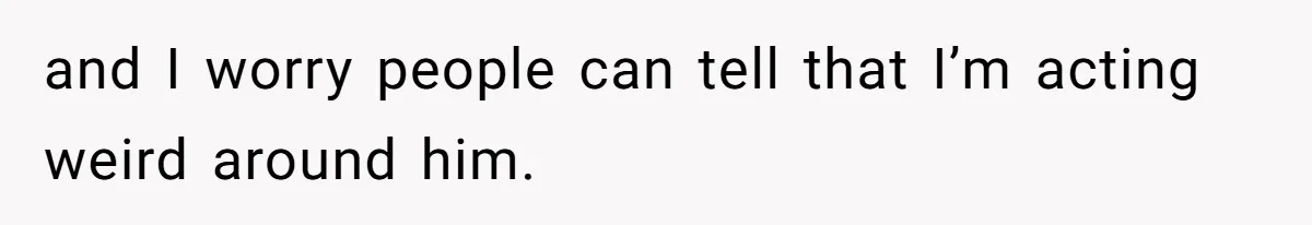 and I worry people can tell that I’m acting weird around him.