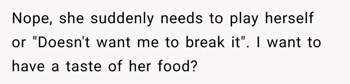 Nope, she suddenly needs to play herself or "Doesn't want me to break it". I want to have a taste of her food?
