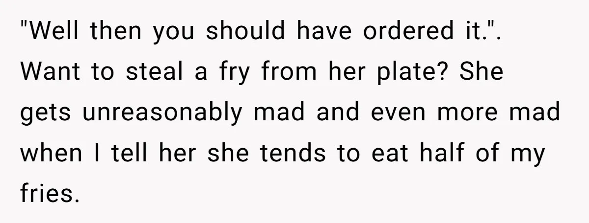 "Well then you should have ordered it.". Want to steal a fry from her plate? She gets unreasonably mad and even more mad when I tell her she tends to...