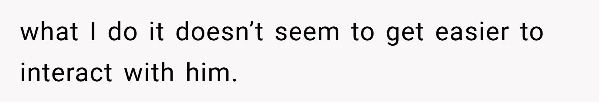 what I do it doesn’t seem to get easier to interact with him.