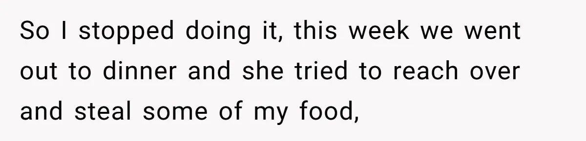 So I stopped doing it, this week we went out to dinner and she tried to reach over and steal some of my food,