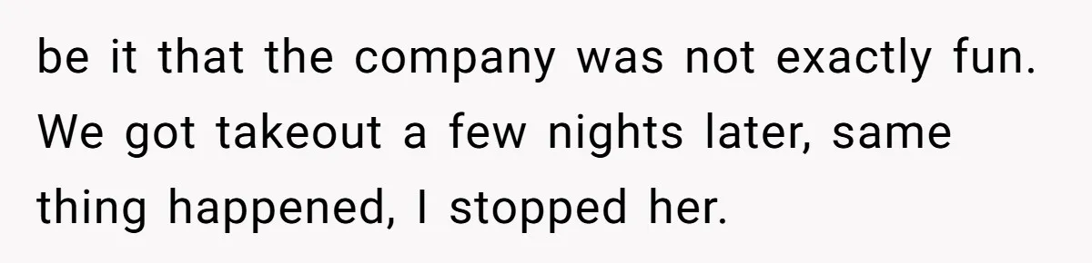 be it that the company was not exactly fun. We got takeout a few nights later, same thing happened, I stopped her.