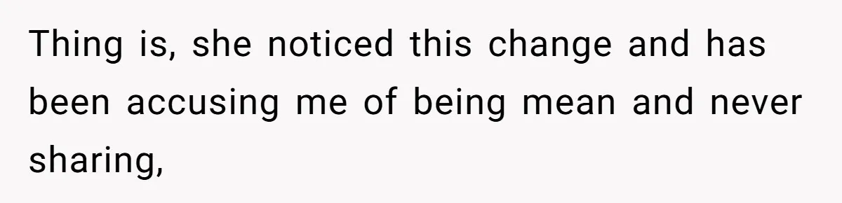Thing is, she noticed this change and has been accusing me of being mean and never sharing,