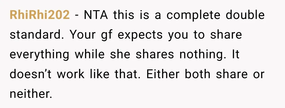 RhiRhi202 − NTA this is a complete double standard. Your gf expects you to share everything while she shares nothing. It doesn’t work like that. Either both share or neither.